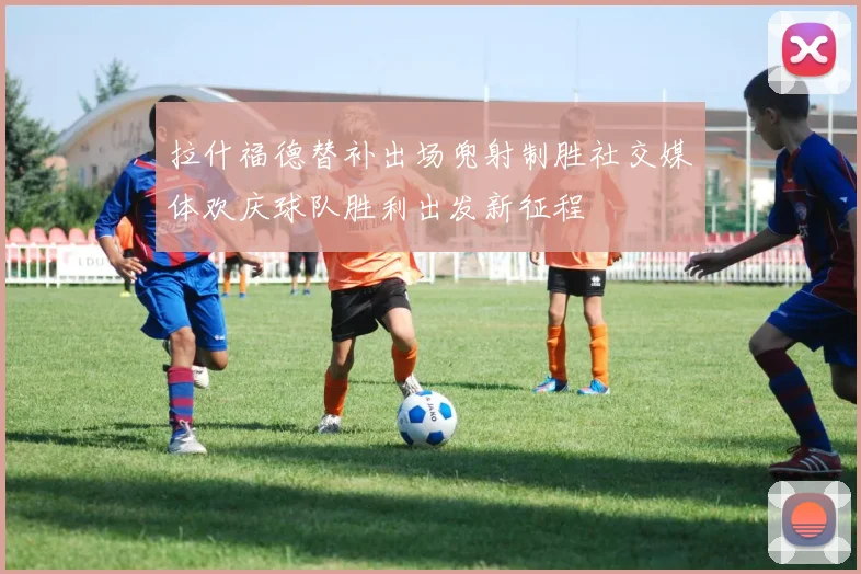 拉什福德替补出场兜射制胜社交媒体欢庆球队胜利出发新征程