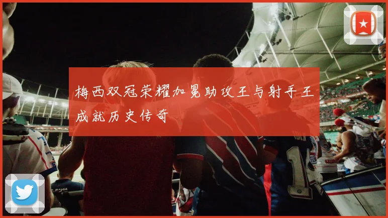 梅西双冠荣耀加冕助攻王与射手王成就历史传奇