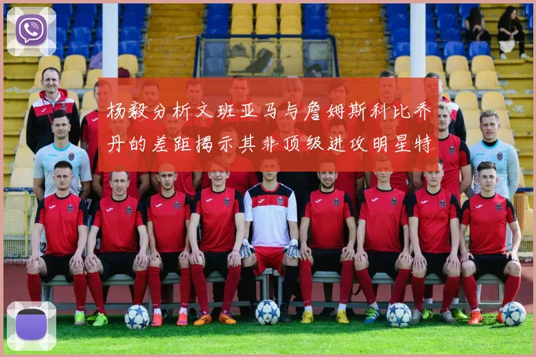杨毅分析文班亚马与詹姆斯科比乔丹的差距揭示其非顶级进攻明星特质