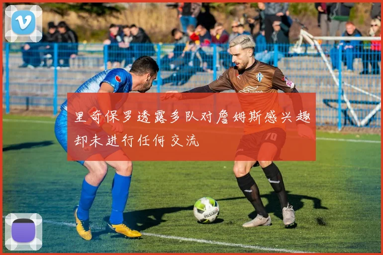 里奇保罗透露多队对詹姆斯感兴趣却未进行任何交流