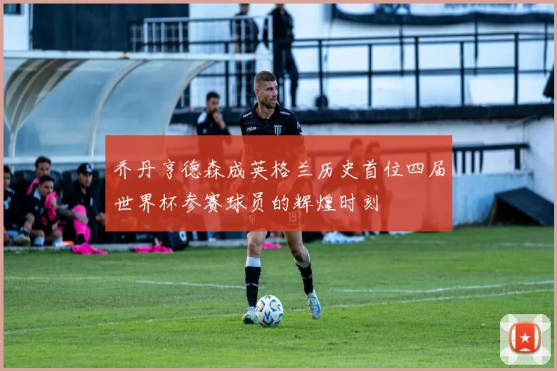 乔丹亨德森成英格兰历史首位四届世界杯参赛球员的辉煌时刻