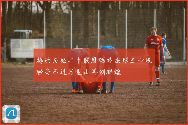 梅西历经二十载磨砺终成球王心境轻舟已过万重山再创辉煌