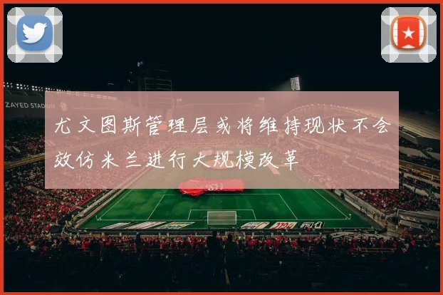 尤文图斯管理层或将维持现状不会效仿米兰进行大规模改革