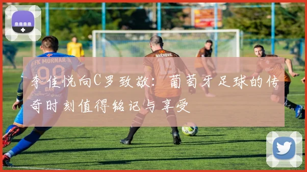 李佳悦向C罗致敬：葡萄牙足球的传奇时刻值得铭记与享受