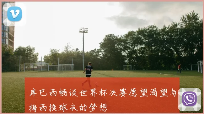 库巴西畅谈世界杯决赛愿望渴望与梅西换球衣的梦想