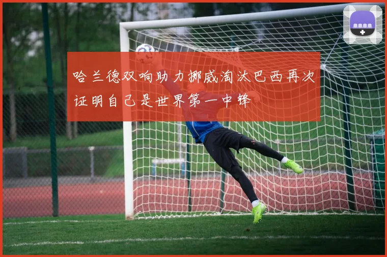 哈兰德双响助力挪威淘汰巴西再次证明自己是世界第一中锋