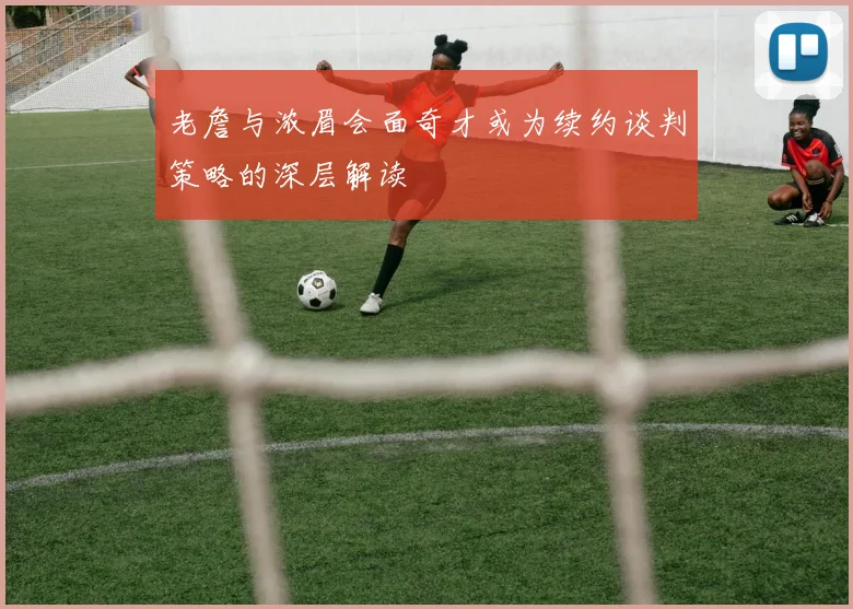 老詹与浓眉会面奇才或为续约谈判策略的深层解读