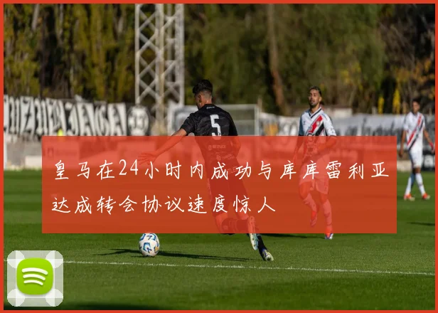皇马在24小时内成功与库库雷利亚达成转会协议速度惊人