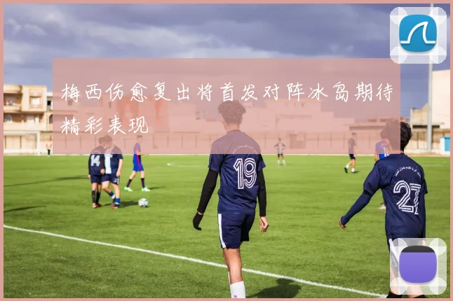 梅西伤愈复出将首发对阵冰岛期待精彩表现