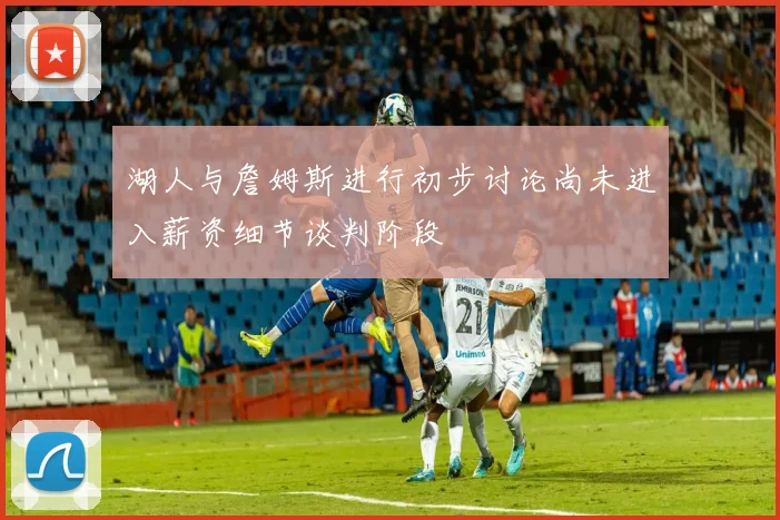 湖人与詹姆斯进行初步讨论尚未进入薪资细节谈判阶段