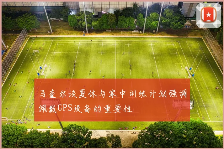 马奎尔谈夏休与家中训练计划强调佩戴GPS设备的重要性