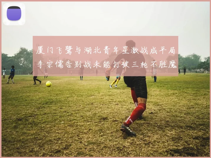 厦门飞鹭与湖北青年星激战成平局李宗儒告别战未能打破三轮不胜魔咒
