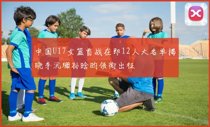 中国U17女篮首战在即12人大名单揭晓李沅珊孙晗昀领衔出征