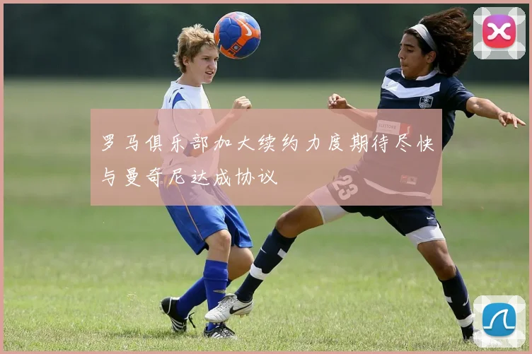 罗马俱乐部加大续约力度期待尽快与曼奇尼达成协议