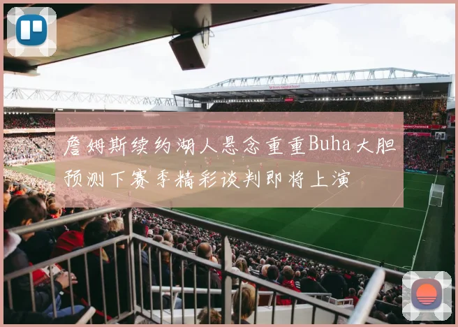詹姆斯续约湖人悬念重重Buha大胆预测下赛季精彩谈判即将上演